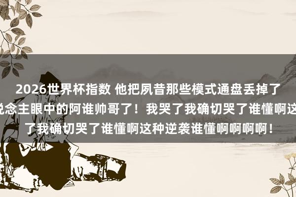 2026世界杯指数 他把夙昔那些模式通盘丢掉了！终于活成了通盘东说念主眼中的阿谁帅哥了！我哭了我确切哭了谁懂啊这种逆袭谁懂啊啊啊啊！