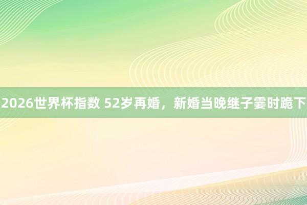 2026世界杯指数 52岁再婚，新婚当晚继子霎时跪下