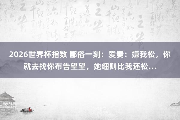 2026世界杯指数 鄙俗一刻：爱妻：嫌我松，你就去找你布告望望，她细则比我还松…