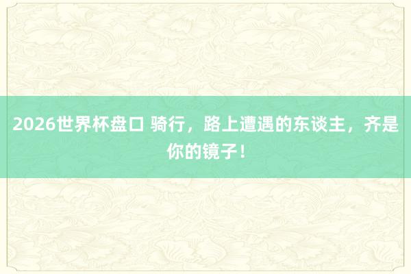 2026世界杯盘口 骑行，路上遭遇的东谈主，齐是你的镜子！