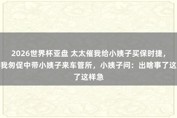 2026世界杯亚盘 太太催我给小姨子买保时捷，本日我匆促中带小姨子来车管所，小姨子问：出啥事了这样急