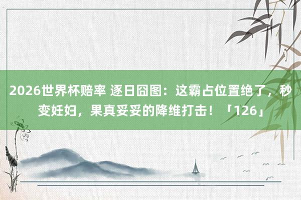 2026世界杯赔率 逐日囧图：这霸占位置绝了，秒变妊妇，果真妥妥的降维打击！「126」
