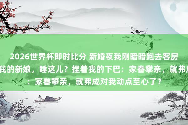 2026世界杯即时比分 新婚夜我刚暗暗跑去客房，他一脚踹开门：我的新娘，睡这儿？捏着我的下巴：家眷攀亲，就弗成对我动点至心了？