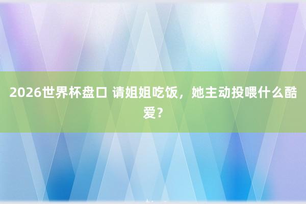 2026世界杯盘口 请姐姐吃饭，她主动投喂什么酷爱？