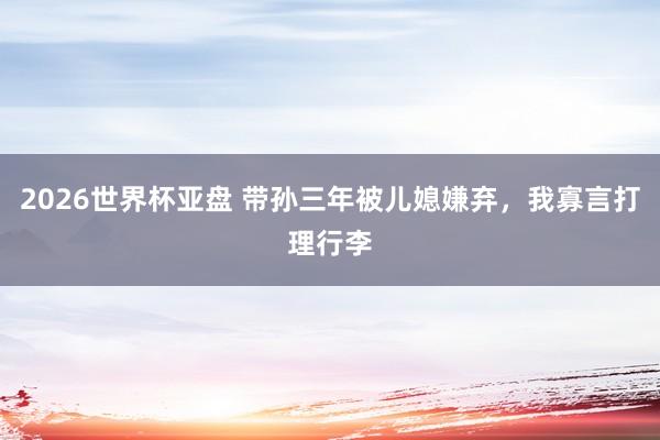 2026世界杯亚盘 带孙三年被儿媳嫌弃，我寡言打理行李