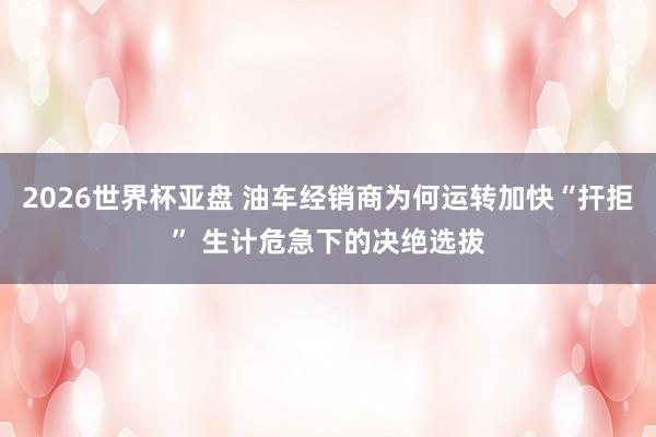 2026世界杯亚盘 油车经销商为何运转加快“扞拒” 生计危急下的决绝选拔
