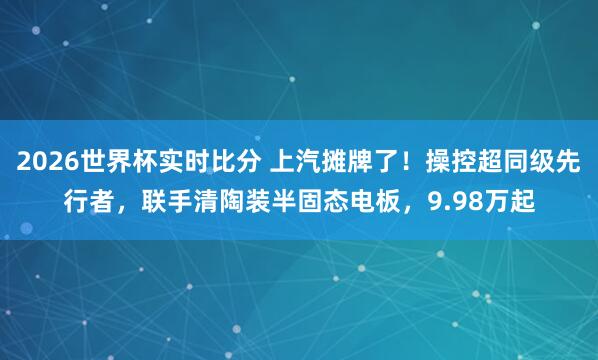2026世界杯实时比分 上汽摊牌了！操控超同级先行者，联手清陶装半固态电板，9.98万起