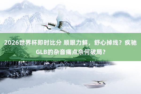 2026世界杯即时比分 顺眼力鲜，舒心掉线？疾驰GLB的杂音痛点奈何破局？