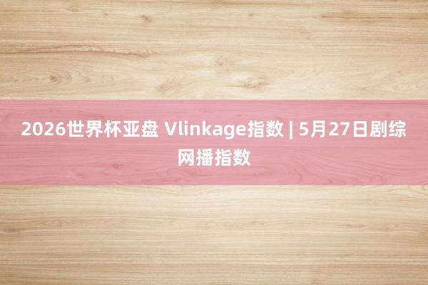 2026世界杯亚盘 Vlinkage指数 | 5月27日剧综网播指数