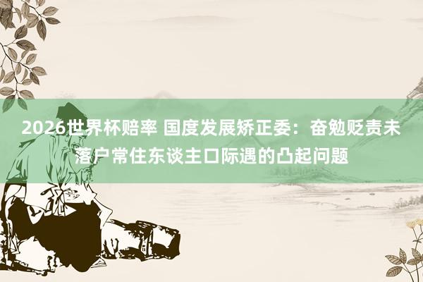 2026世界杯赔率 国度发展矫正委：奋勉贬责未落户常住东谈主口际遇的凸起问题