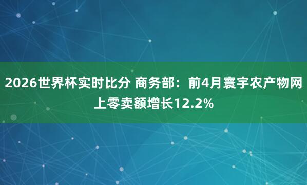 2026世界杯实时比分 商务部：前4月寰宇农产物网上零卖额增长12.2%