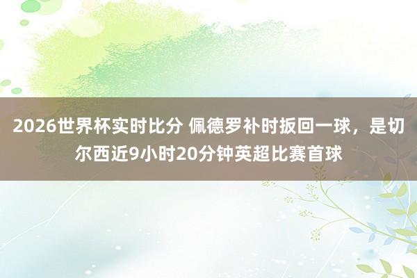 2026世界杯实时比分 佩德罗补时扳回一球，是切尔西近9小时20分钟英超比赛首球