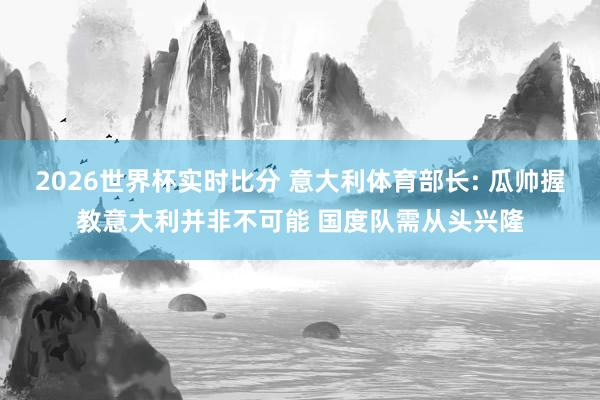 2026世界杯实时比分 意大利体育部长: 瓜帅握教意大利并非不可能 国度队需从头兴隆
