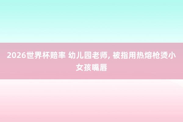 2026世界杯赔率 幼儿园老师, 被指用热熔枪烫小女孩嘴唇