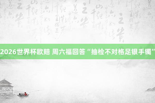 2026世界杯欧赔 周六福回答“抽检不对格足银手镯”