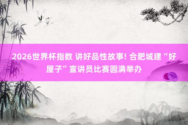 2026世界杯指数 讲好品性故事! 合肥城建“好屋子”宣讲员比赛圆满举办