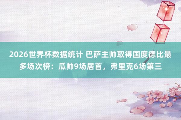2026世界杯数据统计 巴萨主帅取得国度德比最多场次榜：瓜帅9场居首，弗里克6场第三