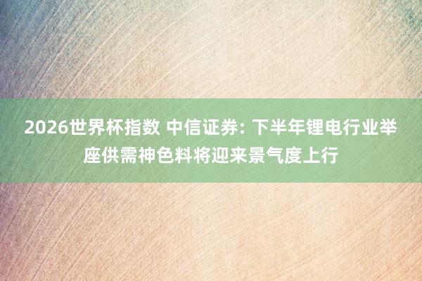 2026世界杯指数 中信证券: 下半年锂电行业举座供需神色料将迎来景气度上行
