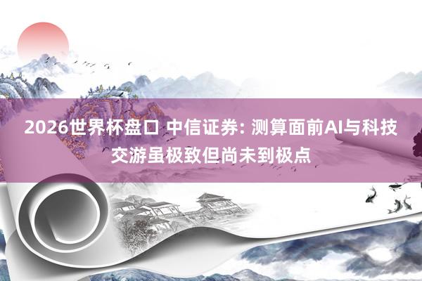 2026世界杯盘口 中信证券: 测算面前AI与科技交游虽极致但尚未到极点
