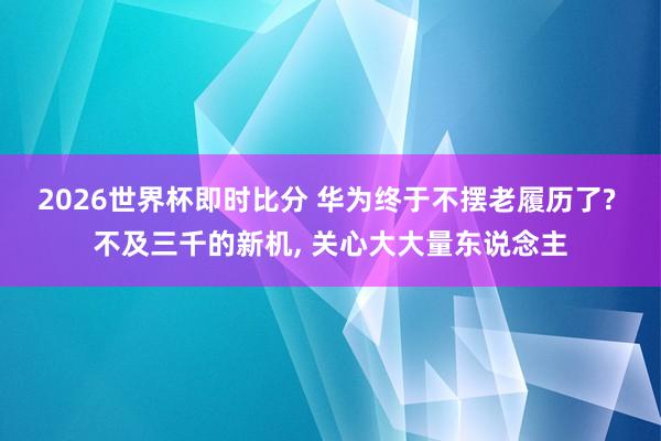 2026世界杯即时比分 华为终于不摆老履历了? 不及三千的新机， 关心大大量东说念主