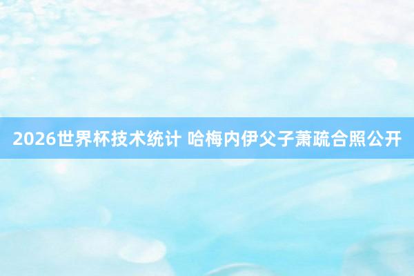2026世界杯技术统计 哈梅内伊父子萧疏合照公开