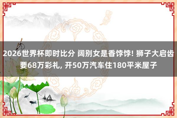 2026世界杯即时比分 阔别女是香饽饽! 狮子大启齿要68万彩礼， 开50万汽车住180平米屋子
