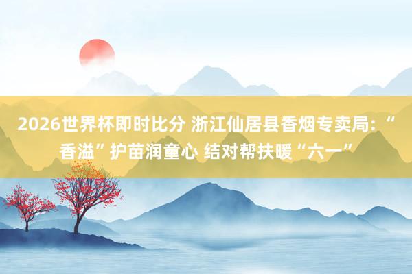 2026世界杯即时比分 浙江仙居县香烟专卖局: “香溢”护苗润童心 结对帮扶暖“六一”