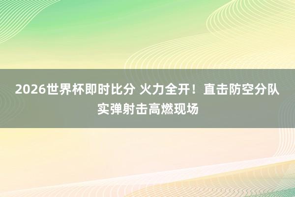 2026世界杯即时比分 火力全开！直击防空分队实弹射击高燃现场