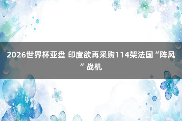 2026世界杯亚盘 印度欲再采购114架法国“阵风”战机