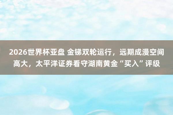 2026世界杯亚盘 金锑双轮运行，远期成漫空间高大，太平洋证券看守湖南黄金“买入”评级