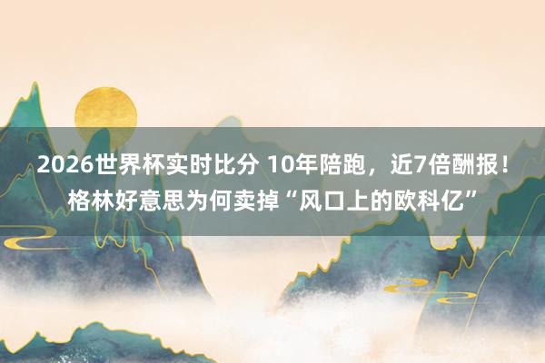 2026世界杯实时比分 10年陪跑，近7倍酬报！格林好意思为何卖掉“风口上的欧科亿”