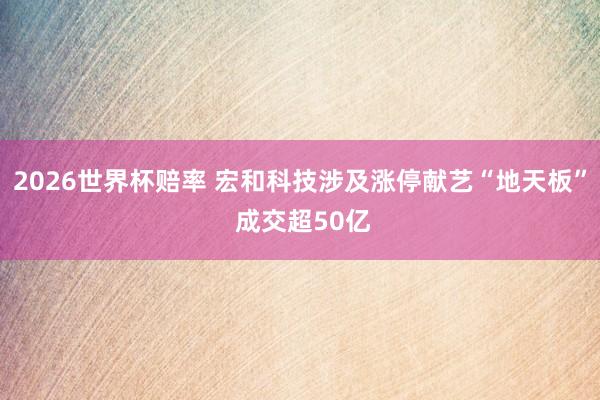 2026世界杯赔率 宏和科技涉及涨停献艺“地天板” 成交超50亿