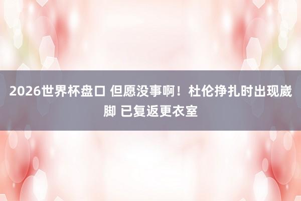 2026世界杯盘口 但愿没事啊！杜伦挣扎时出现崴脚 已复返更衣室