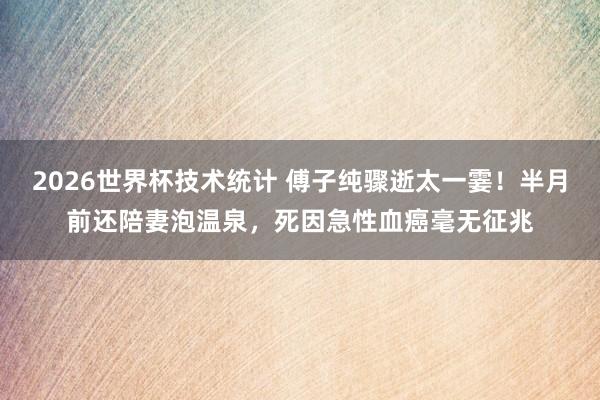 2026世界杯技术统计 傅子纯骤逝太一霎！半月前还陪妻泡温泉，死因急性血癌毫无征兆