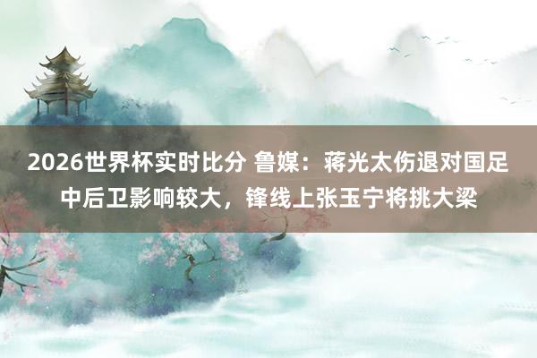 2026世界杯实时比分 鲁媒：蒋光太伤退对国足中后卫影响较大，锋线上张玉宁将挑大梁