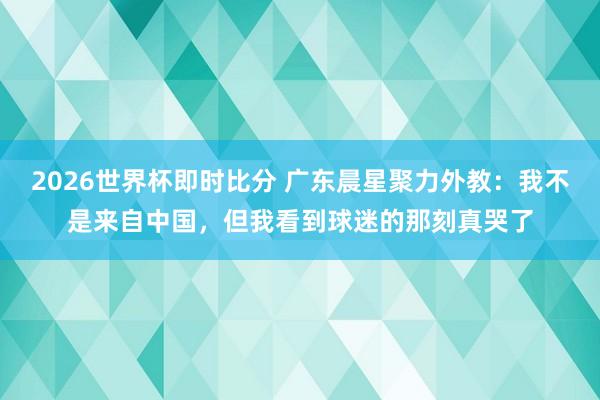 2026世界杯即时比分 广东晨星聚力外教：我不是来自中国，但我看到球迷的那刻真哭了