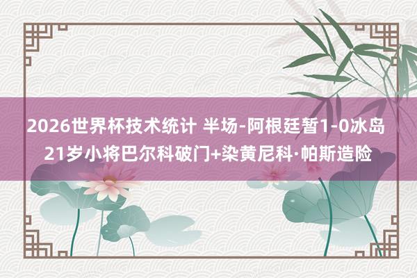 2026世界杯技术统计 半场-阿根廷暂1-0冰岛 21岁小将巴尔科破门+染黄尼科·帕斯造险