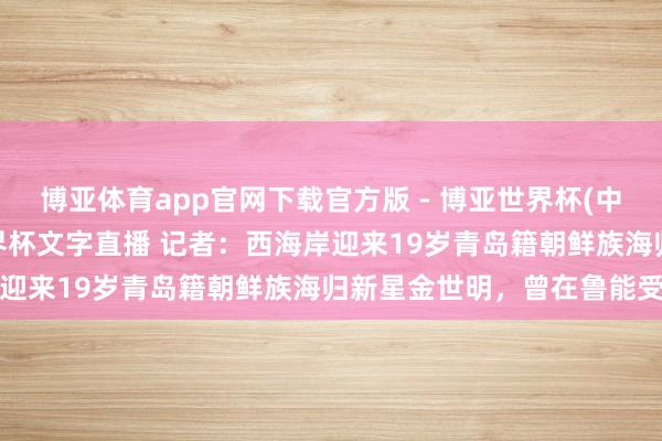博亚体育app官网下载官方版 - 博亚世界杯(中国)官方入口，2026世界杯文字直播 记者：西海岸迎来19岁青岛籍朝鲜族海归新星金世明，曾在鲁能受训