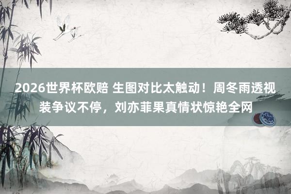 2026世界杯欧赔 生图对比太触动！周冬雨透视装争议不停，刘亦菲果真情状惊艳全网