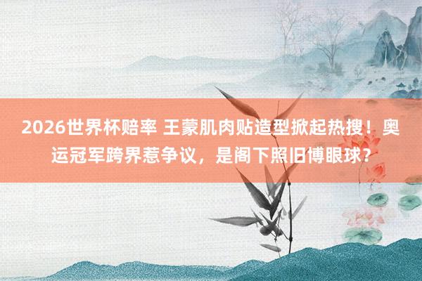 2026世界杯赔率 王蒙肌肉贴造型掀起热搜！奥运冠军跨界惹争议，是阁下照旧博眼球？