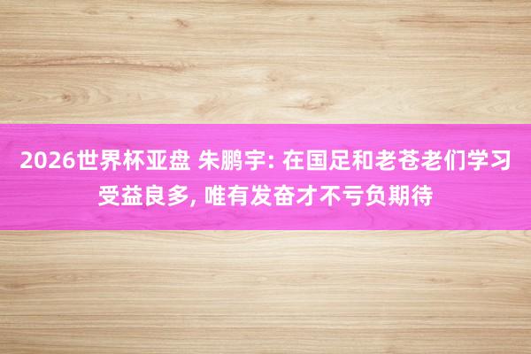 2026世界杯亚盘 朱鹏宇: 在国足和老苍老们学习受益良多, 唯有发奋才不亏负期待