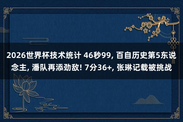 2026世界杯技术统计 46秒99， 百自历史第5东说念主， 潘队再添劲敌! 7分36+， 张琳记载被挑战
