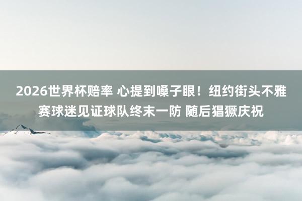 2026世界杯赔率 心提到嗓子眼！纽约街头不雅赛球迷见证球队终末一防 随后猖獗庆祝