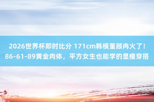 2026世界杯即时比分 171cm韩模董顾冉火了!86-61-89黄金肉体,平方女生也能学的显瘦穿搭