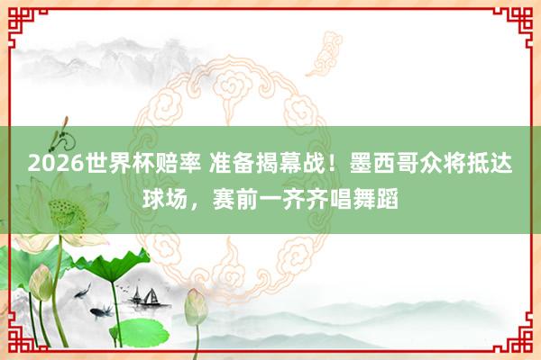 2026世界杯赔率 准备揭幕战！墨西哥众将抵达球场，赛前一齐齐唱舞蹈