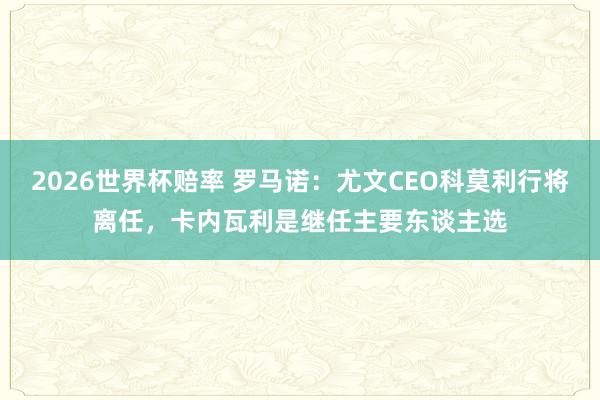 2026世界杯赔率 罗马诺：尤文CEO科莫利行将离任，卡内瓦利是继任主要东谈主选