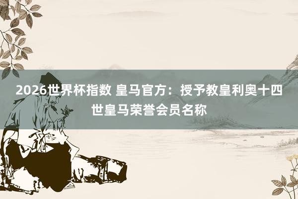 2026世界杯指数 皇马官方：授予教皇利奥十四世皇马荣誉会员名称
