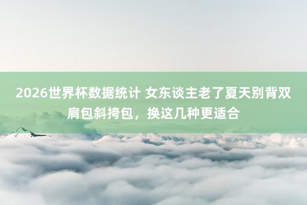 2026世界杯数据统计 女东谈主老了夏天别背双肩包斜挎包，换这几种更适合
