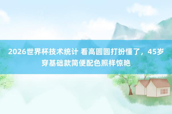 2026世界杯技术统计 看高圆圆打扮懂了，45岁穿基础款简便配色照样惊艳