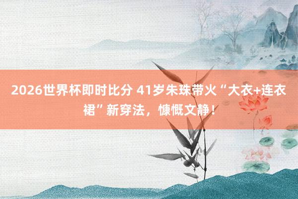 2026世界杯即时比分 41岁朱珠带火“大衣+连衣裙”新穿法，慷慨文静！